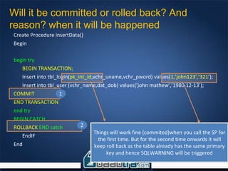 Create Procedure insertData()
Begin
begin try
BEGIN TRANSACTION;
Insert into tbl_login(pk_int_id,vchr_uname,vchr_pword) values(1,’john123’,’321’);
Insert into tbl_user (vchr_name,dat_dob) values(’john mathew’,’1980-12-13’);
COMMIT
END TRANSACTION
end try
BEGIN CATCH
ROLLBACK END catch
EndIF
End
Will it be committed or rolled back? And
reason? when it will be happened
Things will work fine (commited)when you call the SP for
the first time. But for the second time onwards it will
keep roll back as the table already has the same primary
key and hence SQLWARNING will be triggered
1
2
 