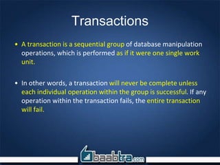 Transactions
• A transaction is a sequential group of database manipulation
operations, which is performed as if it were one single work
unit.
• In other words, a transaction will never be complete unless
each individual operation within the group is successful. If any
operation within the transaction fails, the entire transaction
will fail.
 