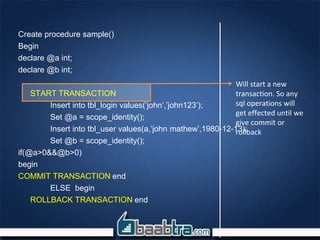 Create procedure sample()
Begin
declare @a int;
declare @b int;
START TRANSACTION
Insert into tbl_login values(‘john’,’john123’);
Set @a = scope_identity();
Insert into tbl_user values(a,’john mathew’,1980-12-13);
Set @b = scope_identity();
if(@a>0&&@b>0)
begin
COMMIT TRANSACTION end
ELSE begin
ROLLBACK TRANSACTION end
Will start a new
transaction. So any
sql operations will
get effected until we
give commit or
rollback
 