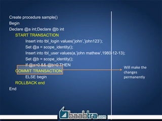 Create procedure sample()
Begin
Declare @a int;Declare @b int
START TRANSACTION
Insert into tbl_login values(‘john’,’john123’);
Set @a = scope_identity();
Insert into tbl_user values(a,’john mathew’,1980-12-13);
Set @b = scope_identity();
If @a>0 && @b>0 THEN
COMMIT TRANSACTION
ELSE begin
ROLLBACK end
End
Will make the
changes
permanently
 