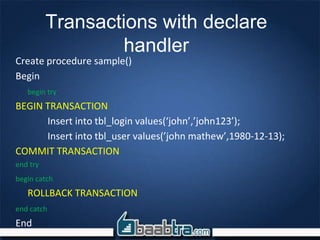 Create procedure sample()
Begin
begin try
BEGIN TRANSACTION
Insert into tbl_login values(‘john’,’john123’);
Insert into tbl_user values(’john mathew’,1980-12-13);
COMMIT TRANSACTION
end try
begin catch
ROLLBACK TRANSACTION
end catch
End
Transactions with declare
handler
 