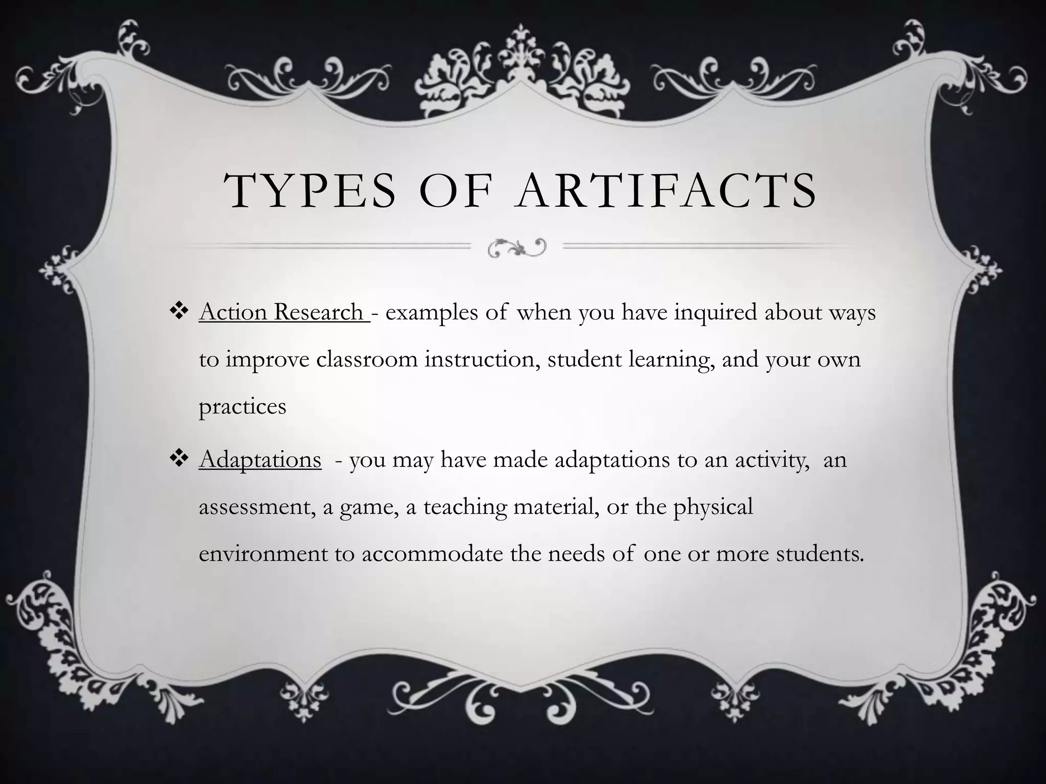 Types of artifactsAction Research - examples of when you have inquired about ways to improve classroom instruction, student learning, and your own practicesAdaptations  - you may have made adaptations to an activity,  an assessment, a game, a teaching material, or the physical environment to accommodate the needs of one or more students.