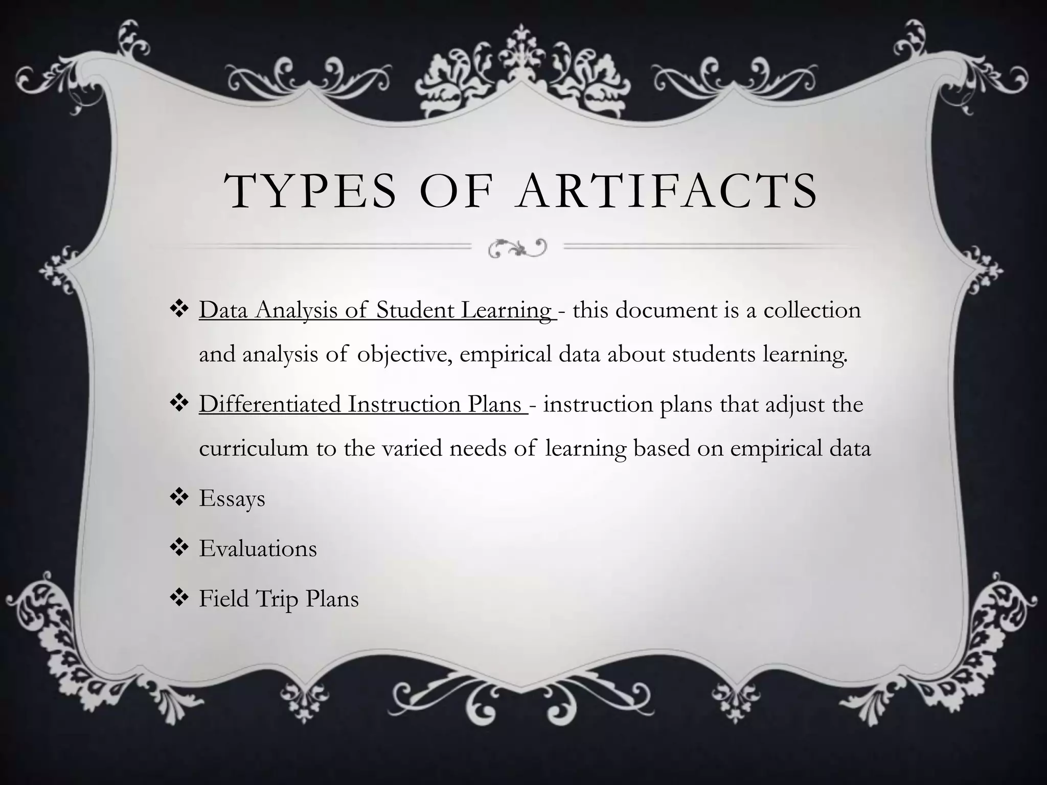 Types of Artifacts Data Analysis of Student Learning - this document is a collection and analysis of objective, empirical data about students learning.Differentiated Instruction Plans - instruction plans that adjust the curriculum to the varied needs of learning based on empirical dataEssaysEvaluationsField Trip Plans