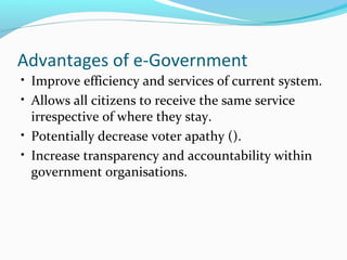 • Improve efficiency and services of current system.
• Allows all citizens to receive the same service
irrespective of where they stay.
• Potentially decrease voter apathy ().
• Increase transparency and accountability within
government organisations.
Advantages of e-Government
 