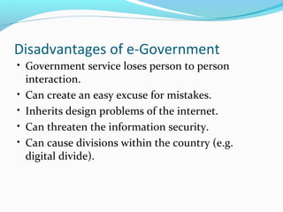 • Government service loses person to person
interaction.
• Can create an easy excuse for mistakes.
• Inherits design problems of the internet.
• Can threaten the information security.
• Can cause divisions within the country (e.g.
digital divide).
Disadvantages of e-Government
 