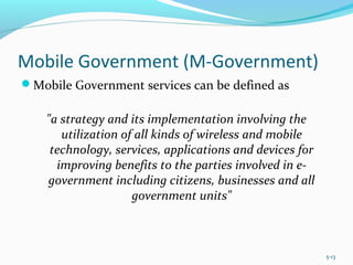 Mobile Government (M-Government)
Mobile Government services can be defined as
"a strategy and its implementation involving the
utilization of all kinds of wireless and mobile
technology, services, applications and devices for
improving benefits to the parties involved in e-
government including citizens, businesses and all
government units"
5-13
 