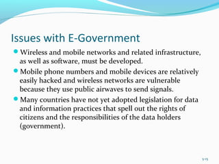 Issues with E-Government
Wireless and mobile networks and related infrastructure,
as well as software, must be developed.
Mobile phone numbers and mobile devices are relatively
easily hacked and wireless networks are vulnerable
because they use public airwaves to send signals.
Many countries have not yet adopted legislation for data
and information practices that spell out the rights of
citizens and the responsibilities of the data holders
(government).
5-15
 