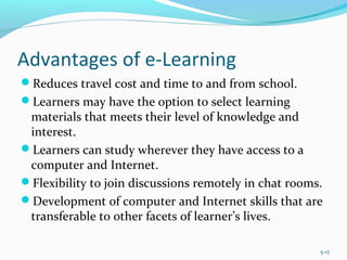 Advantages of e-Learning
Reduces travel cost and time to and from school.
Learners may have the option to select learning
materials that meets their level of knowledge and
interest.
Learners can study wherever they have access to a
computer and Internet.
Flexibility to join discussions remotely in chat rooms.
Development of computer and Internet skills that are
transferable to other facets of learner’s lives.
5-17
 