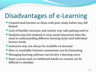 Disadvantages of e-Learning
Unmotivated learners or those with poor study habits may fall
behind
Lack of familiar structure and routine may take getting used to
Students may feel isolated or miss social interaction thus the
need to understanding different learning styles and individual
learner needs.
Instructor may not always be available on demand
Slow or unreliable Internet connections can be frustrating
Managing learning software can involve a learning curve
Some courses such as traditional hands-on courses can be
difficult to simulate
5-19
 