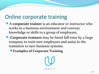 Online corporate training
A corporate trainer is an educator or instructor who
works in a business environment and conveys
knowledge or skills to a group of employees.
 Corporate trainers may be hired full-time by a large
company to train new employees and assist in the
transition to new business systems.
Examples of Corporate Training
5-23
 