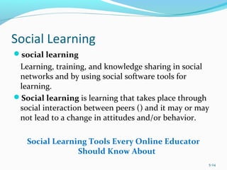 Social Learning
social learning
Learning, training, and knowledge sharing in social
networks and by using social software tools for
learning.
Social learning is learning that takes place through
social interaction between peers () and it may or may
not lead to a change in attitudes and/or behavior.
Social Learning Tools Every Online Educator
Should Know About
5-24
 
