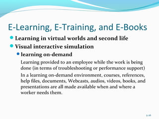 E-Learning, E-Training, and E-Books
Learning in virtual worlds and second life
Visual interactive simulation
learning on-demand
Learning provided to an employee while the work is being
done (in terms of troubleshooting or performance support)
In a learning on-demand environment, courses, references,
help files, documents, Webcasts, audios, videos, books, and
presentations are all made available when and where a
worker needs them.
5-26
 
