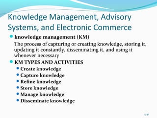 Knowledge Management, Advisory
Systems, and Electronic Commerce
knowledge management (KM)
The process of capturing or creating knowledge, storing it,
updating it constantly, disseminating it, and using it
whenever necessary
KM TYPES AND ACTIVITIES
Create knowledge
Capture knowledge
Refine knowledge
Store knowledge
Manage knowledge
Disseminate knowledge
5-30
 