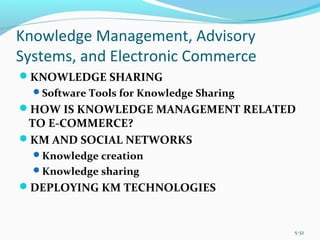 Knowledge Management, Advisory
Systems, and Electronic Commerce
KNOWLEDGE SHARING
Software Tools for Knowledge Sharing
HOW IS KNOWLEDGE MANAGEMENT RELATED
TO E-COMMERCE?
KM AND SOCIAL NETWORKS
Knowledge creation
Knowledge sharing
DEPLOYING KM TECHNOLOGIES
5-32
 