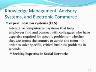 Knowledge Management, Advisory
Systems, and Electronic Commerce
expert location systems (ELS)
Interactive computerized systems that help
employees find and connect with colleagues who have
expertise required for specific problems—whether
they are across the country or across the room—in
order to solve specific, critical business problems in
seconds
Seeking Expertise in Social Networks
5-35
 