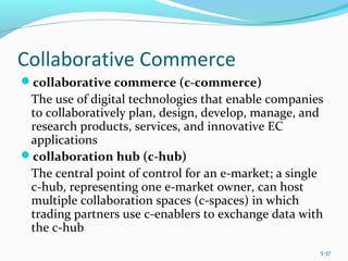 Collaborative Commerce
collaborative commerce (c-commerce)
The use of digital technologies that enable companies
to collaboratively plan, design, develop, manage, and
research products, services, and innovative EC
applications
collaboration hub (c-hub)
The central point of control for an e-market; a single
c-hub, representing one e-market owner, can host
multiple collaboration spaces (c-spaces) in which
trading partners use c-enablers to exchange data with
the c-hub
5-37
 