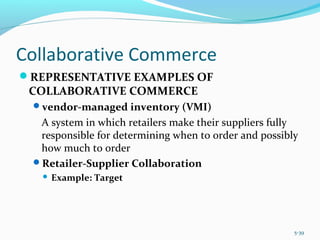 Collaborative Commerce
REPRESENTATIVE EXAMPLES OF
COLLABORATIVE COMMERCE
vendor-managed inventory (VMI)
A system in which retailers make their suppliers fully
responsible for determining when to order and possibly
how much to order
Retailer-Supplier Collaboration
 Example: Target
5-39
 