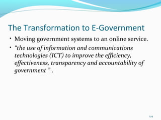 The Transformation to E-Government
• Moving government systems to an online service.
• “the use of information and communications
technologies (ICT) to improve the efficiency,
effectiveness, transparency and accountability of
government ” .
5-9
 