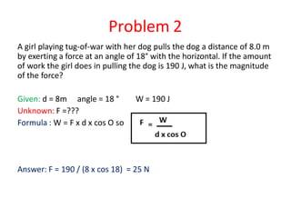 Problem 2
A girl playing tug-of-war with her dog pulls the dog a distance of 8.0 m
by exerting a force at an angle of 18° with the horizontal. If the amount
of work the girl does in pulling the dog is 190 J, what is the magnitude
of the force?
Given: d = 8m angle = 18 °
Unknown: F =???
Formula : W = F x d x cos O so
W = 190 J
Answer: F = 190 / (8 x cos 18) = 25 N
 