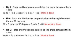 • Fig A : Force and Motion are parallel so the angle between them
= zero
so W = F x d x cos o= F x d x 1 = F x d. Work is done
• Fi B : Force and Motion are perpendicular so the angle between
them = 90 degrees
W = F x d x cos 90 degree = F x d x 0 = 0 J No work is done.
• Fig C : Force and Motion are parallel so the angle between them
= zero
so W = F x d x cos o= F x d x 1 = F x d. Work is done
 