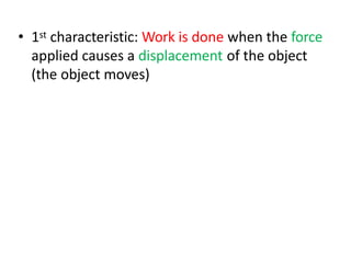 • 1st characteristic: Work is done when the force
applied causes a displacement of the object
(the object moves)
 
