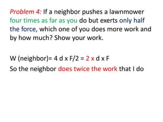 Problem 4: If a neighbor pushes a lawnmower
four times as far as you do but exerts only half
the force, which one of you does more work and
by how much? Show your work.
W (neighbor)= 4 d x F/2 = 2 x d x F
So the neighbor does twice the work that I do
 