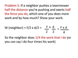 Problem 5: If a neighbor pushes a lawnmower
half the distance you’re pushing and exerts half
the force you do, which one of you does more
work and by how much? Show your work.
W (neighbor) = F/2 x d/2 =
So the neighbor does 1/4 the work that I do (or
you can say I do four times his work)
 