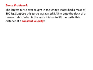 Bonus Problem 6:
The largest turtle ever caught in the United States had a mass of
800 kg. Suppose this turtle was raised 5.45 m onto the deck of a
research ship. What is the work it takes to lift the turtle this
distance at a constant velocity?
 