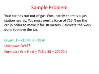 Sample Problem
Your car has run out of gas. Fortunately, there is a gas
station nearby. You must exert a force of 715 N on the
car in order to move it for 38 meters. Calculate the work
done to move the car.
Given : F= 715 N , d= 38 m
Unknown: W=??
Formula : W = F x d = 715 x 38 = 27170 J
 