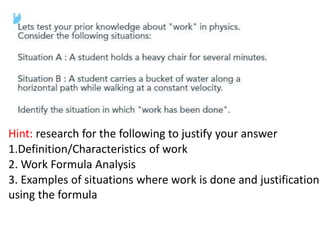 Hint: research for the following to justify your answer
1.Definition/Characteristics of work
2. Work Formula Analysis
3. Examples of situations where work is done and justification
using the formula
 