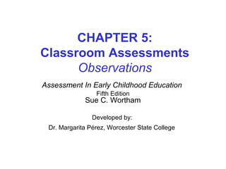 CHAPTER 5:
Classroom Assessments
Observations
Assessment In Early Childhood Education
Fifth Edition
Sue C. Wortham
Developed by:
Dr. Margarita Pérez, Worcester State College
 