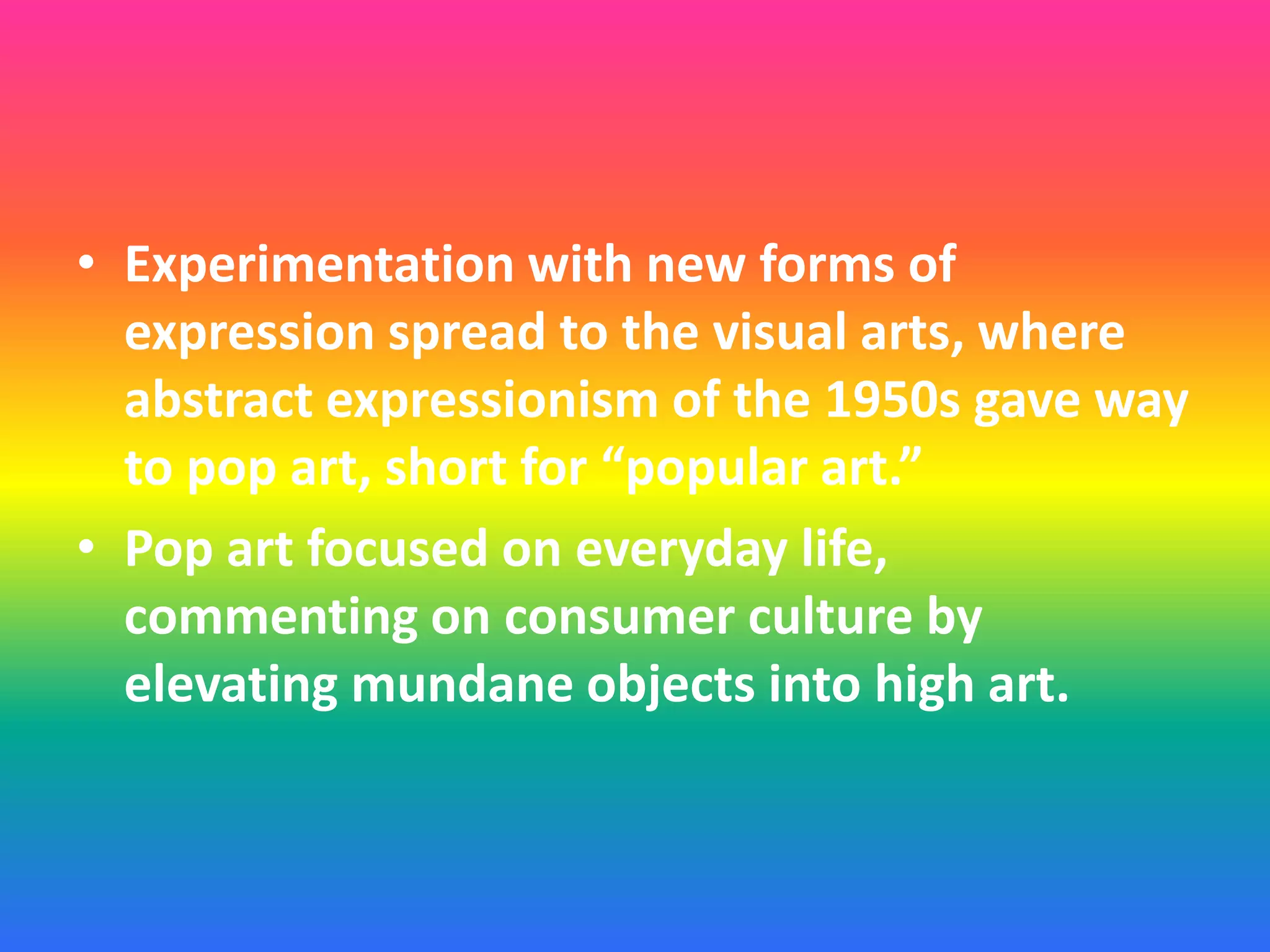 • Experimentation with new forms of
expression spread to the visual arts, where
abstract expressionism of the 1950s gave way
to pop art, short for “popular art.”
• Pop art focused on everyday life,
commenting on consumer culture by
elevating mundane objects into high art.
 