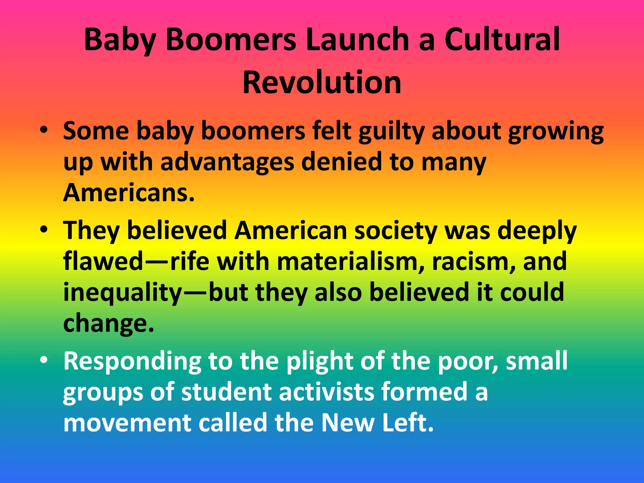 Baby Boomers Launch a Cultural
Revolution
• Some baby boomers felt guilty about growing
up with advantages denied to many
Americans.
• They believed American society was deeply
flawed—rife with materialism, racism, and
inequality—but they also believed it could
change.
• Responding to the plight of the poor, small
groups of student activists formed a
movement called the New Left.
 