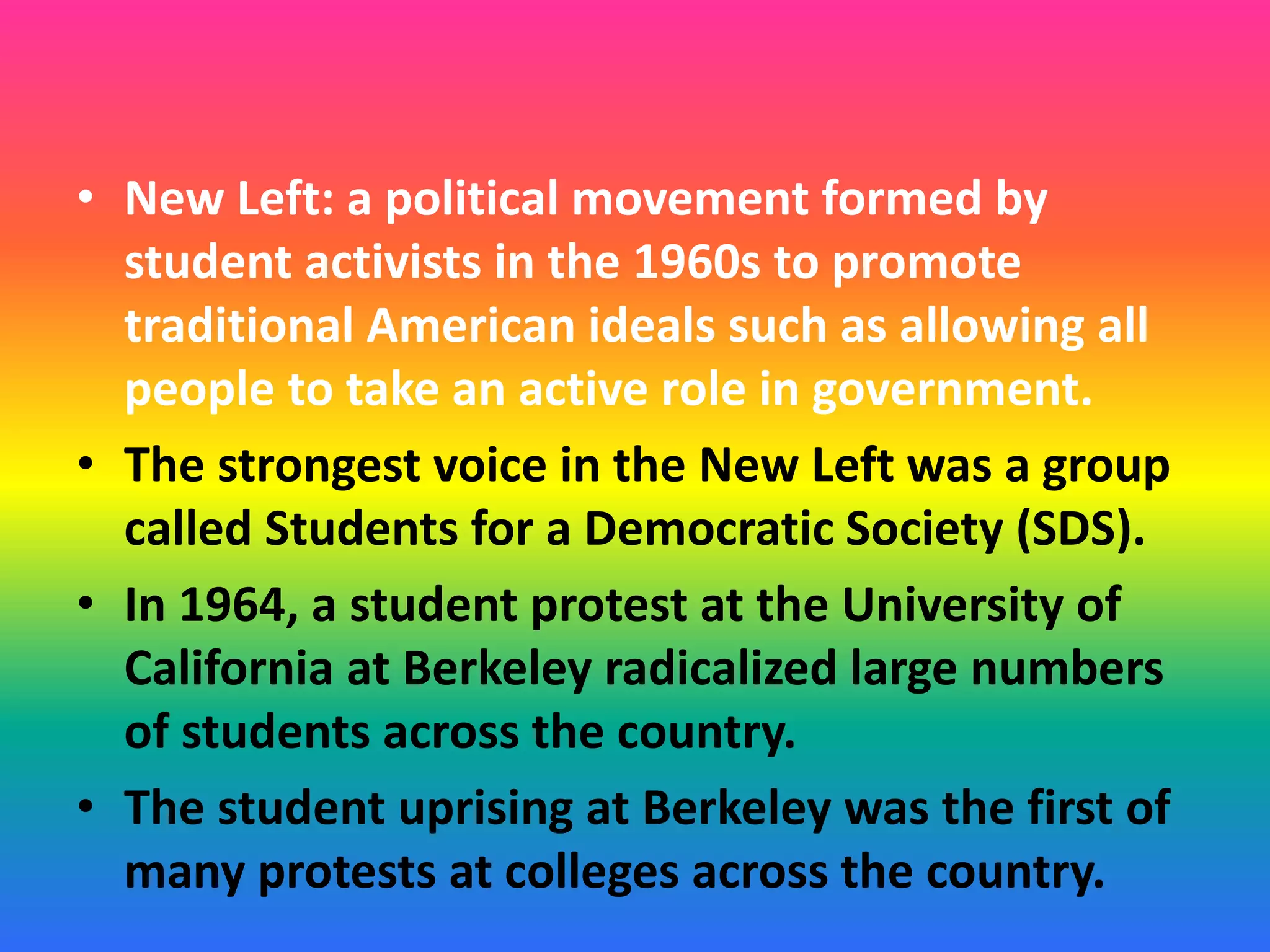 • New Left: a political movement formed by
student activists in the 1960s to promote
traditional American ideals such as allowing all
people to take an active role in government.
• The strongest voice in the New Left was a group
called Students for a Democratic Society (SDS).
• In 1964, a student protest at the University of
California at Berkeley radicalized large numbers
of students across the country.
• The student uprising at Berkeley was the first of
many protests at colleges across the country.
 