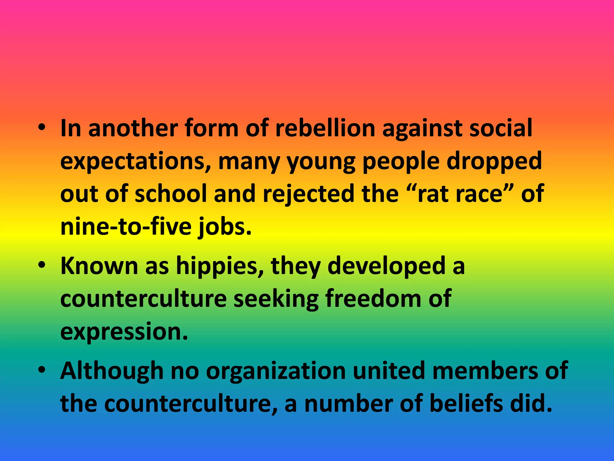 • In another form of rebellion against social
expectations, many young people dropped
out of school and rejected the “rat race” of
nine-to-five jobs.
• Known as hippies, they developed a
counterculture seeking freedom of
expression.
• Although no organization united members of
the counterculture, a number of beliefs did.
 