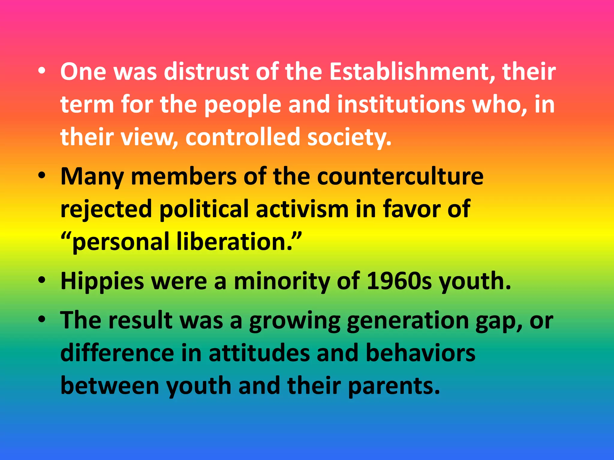 • One was distrust of the Establishment, their
term for the people and institutions who, in
their view, controlled society.
• Many members of the counterculture
rejected political activism in favor of
“personal liberation.”
• Hippies were a minority of 1960s youth.
• The result was a growing generation gap, or
difference in attitudes and behaviors
between youth and their parents.
 