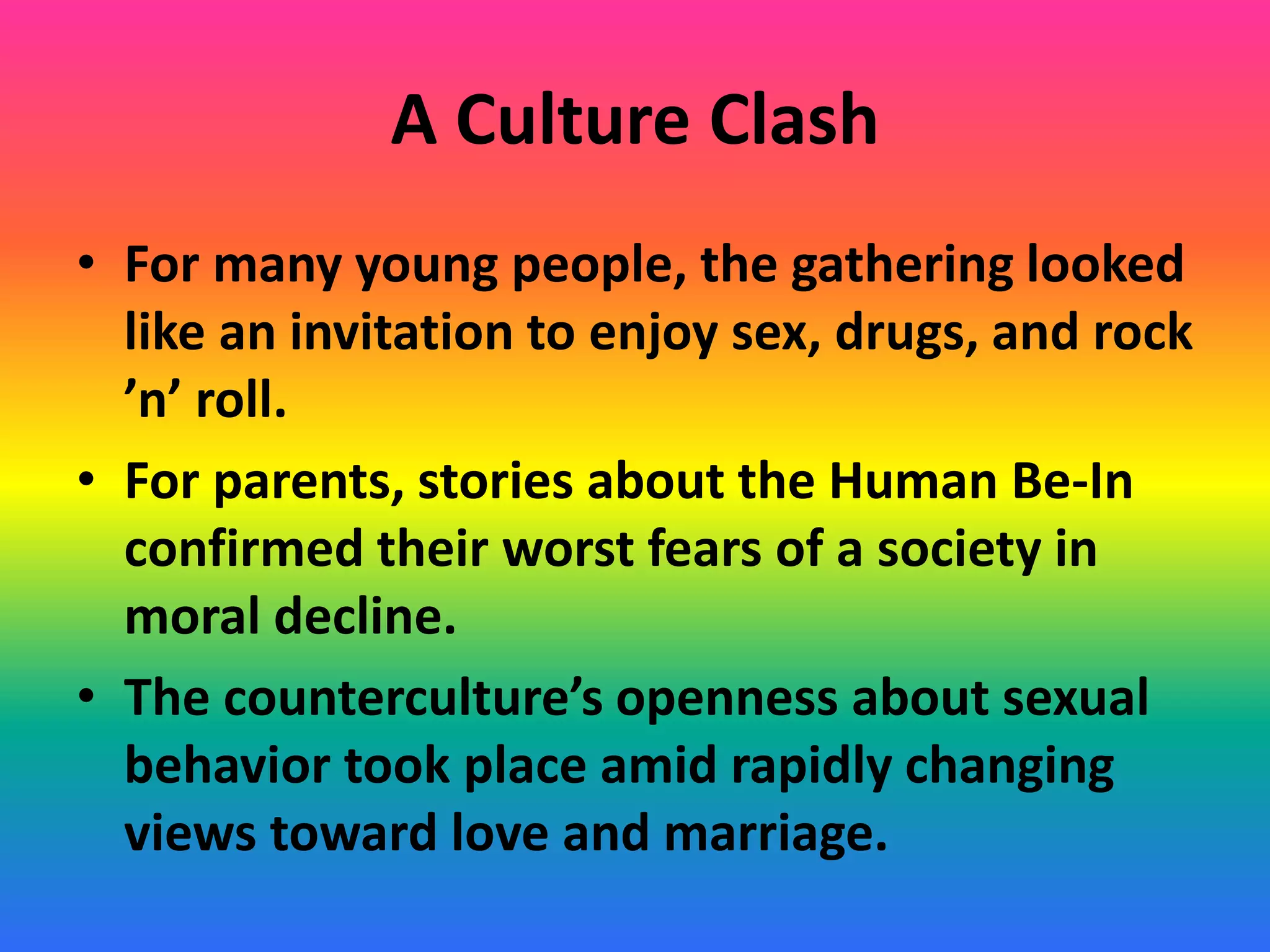 A Culture Clash
• For many young people, the gathering looked
like an invitation to enjoy sex, drugs, and rock
’n’ roll.
• For parents, stories about the Human Be-In
confirmed their worst fears of a society in
moral decline.
• The counterculture’s openness about sexual
behavior took place amid rapidly changing
views toward love and marriage.
 