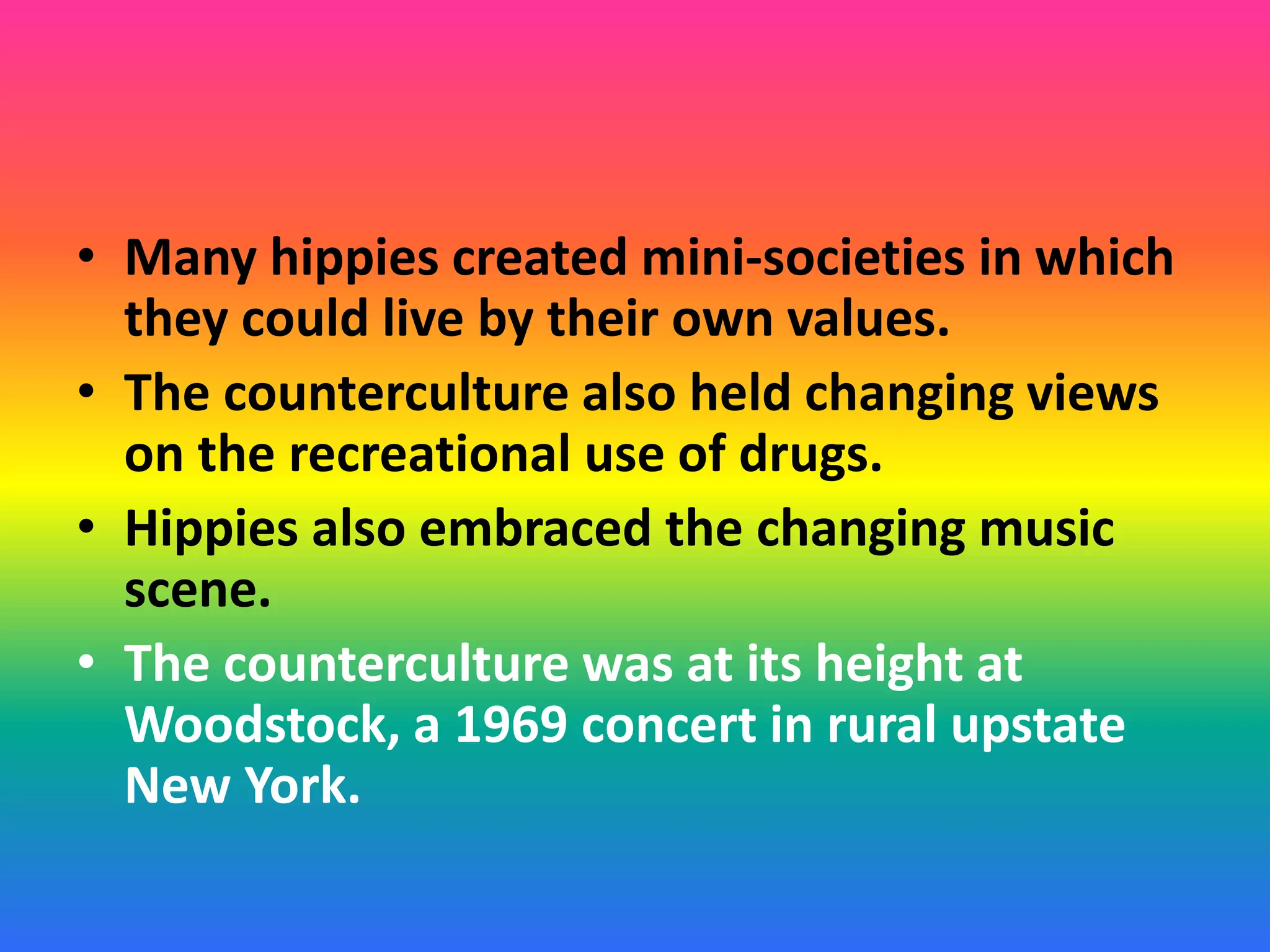 • Many hippies created mini-societies in which
they could live by their own values.
• The counterculture also held changing views
on the recreational use of drugs.
• Hippies also embraced the changing music
scene.
• The counterculture was at its height at
Woodstock, a 1969 concert in rural upstate
New York.
 