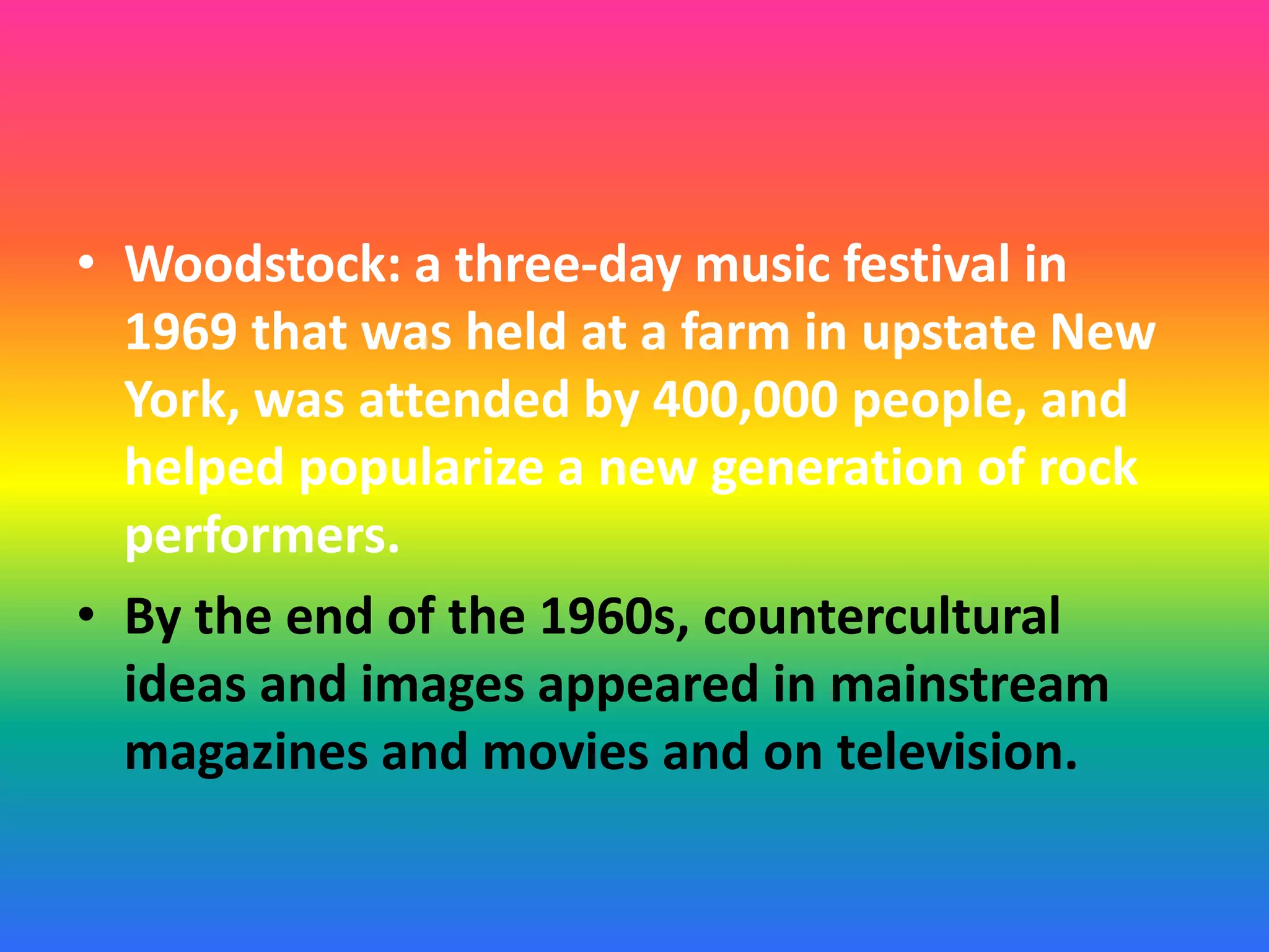 • Woodstock: a three-day music festival in
1969 that was held at a farm in upstate New
York, was attended by 400,000 people, and
helped popularize a new generation of rock
performers.
• By the end of the 1960s, countercultural
ideas and images appeared in mainstream
magazines and movies and on television.
 