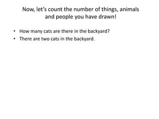 Now, let’s count the number of things, animals
and people you have drawn!
• How many cats are there in the backyard?
• There are two cats in the backyard.
 