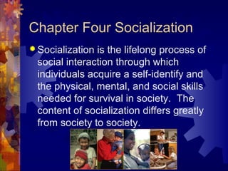 Chapter Four Socialization
 Socialization is the lifelong process of
social interaction through which
individuals acquire a self-identify and
the physical, mental, and social skills
needed for survival in society. The
content of socialization differs greatly
from society to society.
 