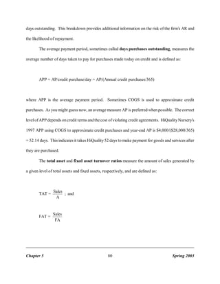 days outstanding. This breakdown provides additional information on the risk of the firm’s AR and
the likelihood of repayment.
The average payment period, sometimes called days purchases outstanding, measures the
average number of days taken to pay for purchases made today on credit and is defined as:

APP = AP/credit purchase/day = AP/(Annual credit purchases/365)

where APP is the average payment period. Sometimes COGS is used to approximate credit
purchases. As you might guess now, an average measure AP is preferred when possible. The correct
level of APP depends on credit terms and the cost of violating credit agreements. HiQuality Nursery’s
1997 APP using COGS to approximate credit purchases and year-end AP is $4,000/($28,000/365)
= 52.14 days. This indicates it takes HiQuality 52 days to make payment for goods and services after
they are purchased.
The total asset and fixed asset turnover ratios measure the amount of sales generated by
a given level of total assets and fixed assets, respectively, and are defined as:

TAT =

Sales
; and
A

FAT =

Sales
FA

Chapter 5

80

Spring 2003

 