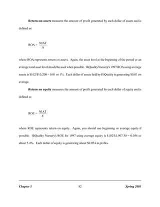 Return-on-assets measures the amount of profit generated by each dollar of assets and is
defined as:

ROA =

NIAT
A

where ROA represents return on assets. Again, the asset level at the beginning of the period or an
average total asset level should be used when possible. HiQuality Nursery’s 1997 ROA using average
assets is $102/$10,200 = 0.01 or 1%. Each dollar of assets held by HiQuality is generating $0.01 on
average.
Return on equity measures the amount of profit generated by each dollar of equity and is
defined as

ROE =

NIAT
E

where ROE represents return on equity. Again, you should use beginning or average equity if
possible. HiQuality Nursery’s ROE for 1997 using average equity is $102/$1,907.50 = 0.054 or
about 5.4%. Each dollar of equity is generating about $0.054 in profits.

Chapter 5

82

Spring 2003

 