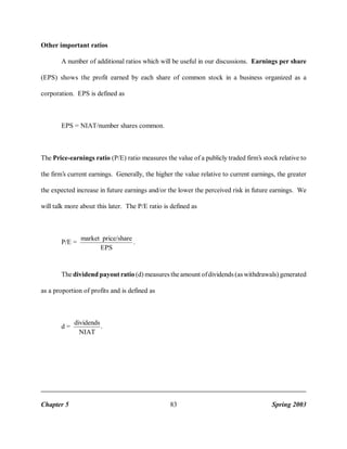 Other important ratios
A number of additional ratios which will be useful in our discussions. Earnings per share
(EPS) shows the profit earned by each share of common stock in a business organized as a
corporation. EPS is defined as

EPS = NIAT/number shares common.

The Price-earnings ratio (P/E) ratio measures the value of a publicly traded firm’s stock relative to
the firm’s current earnings. Generally, the higher the value relative to current earnings, the greater
the expected increase in future earnings and/or the lower the perceived risk in future earnings. We
will talk more about this later. The P/E ratio is defined as

P/E =

market price/share
.
EPS

The dividend payout ratio (d) measures the amount of dividends (as withdrawals) generated
as a proportion of profits and is defined as

d=

Chapter 5

dividends
.
NIAT

83

Spring 2003

 