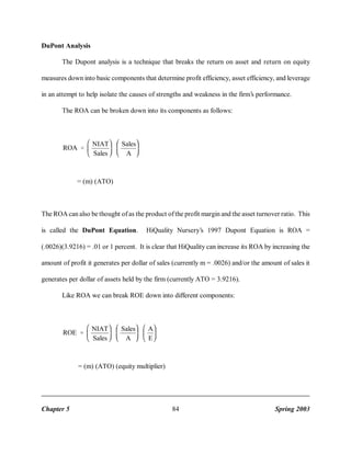 DuPont Analysis
The Dupont analysis is a technique that breaks the return on asset and return on equity
measures down into basic components that determine profit efficiency, asset efficiency, and leverage
in an attempt to help isolate the causes of strengths and weakness in the firm’s performance.
The ROA can be broken down into its components as follows:

ROA

' NIAT
Sales

Sales
A

= (m) (ATO)

The ROA can also be thought of as the product of the profit margin and the asset turnover ratio. This
is called the DuPont Equation.

HiQuality Nursery’s 1997 Dupont Equation is ROA =

(.0026)(3.9216) = .01 or 1 percent. It is clear that HiQuality can increase its ROA by increasing the
amount of profit it generates per dollar of sales (currently m = .0026) and/or the amount of sales it
generates per dollar of assets held by the firm (currently ATO = 3.9216).
Like ROA we can break ROE down into different components:

ROE

' NIAT
Sales

Sales
A

A
E

= (m) (ATO) (equity multiplier)

Chapter 5

84

Spring 2003

 