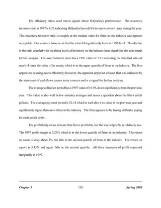 The efficiency ratios send mixed signals about HiQuality’s performance. The inventory
turnover ratio in 1997 is 6.26 indicating HiQuality has sold it’s inventory over 6 times during the year.
This inventory turnover ratio is roughly at the median value for firms in this industry and appears
acceptable. One concern however is that the ratio fell significantly from its 1996 level. This decline
in the ratio coupled with the rising levels of inventory on the balance sheet signal that this area needs
further analysis. The asset turnover ratio has a 1997 value of 3.92 indicating the firm had sales of
nearly 4 times the value of its assets, which is in the upper quartile of firms in the industry. The firm
appears to be using assets efficiently; however, the apparent depletion of asset that was indicated by
the statement of cash flows causes some concern and is a signal for further analysis.
The average collection period has a 1997 value of 10.95, down significantly from the previous
year. This value is also well below industry averages and raises a question about the firm’s credit
policies. The average payment period is 52.14 which is well above its value in the previous year and
significantly higher than most firms in the industry. The firm appears to be having difficulty paying
its trade credit debts.
The profitability ratios indicate that firm is profitable, but the level of profits is relatively low.
The 1997 profit margin is 0.26% which is in the lower quartile of firms in the industry. The return
on assets is only about 1% but falls in the second quartile of firms in the industry. The return on
equity is 5.35% and again falls in the second quartile. All three measures of profit improved
marginally in 1997.

Chapter 5

102

Spring 2003

 