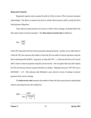 Repayment Capacity
Repayment capacity ratios examine the debt of a firm in terms of flows (income statement
relationships). The idea is to measure the extent to which a firm’s income is able to satisfy the firm’s
fixed payment obligations.
Times interest earned measures the extent to which a firm’s earnings can decline before the
firm cannot make its interest payments. The times interest earned ratio is defined as:

TIE =

EBIT
INT

where INT represents the firm’s interest payments during the period. Another way to think about it
is that the TIE ratio measures the number of times the firm can make its interest payments using the
firm’s operating profits (EBIT). In general, we hope that TIE > 1, otherwise the firm won’t even be
able to make its interest payments using the current income. Also recognize that taxes don’t impact
the TIE ratio because interest is paid with before-tax dollars. HiQuality Nursery’s 1997 TIE ratio is
$650/$480 = 1.35. This indicates that HiQuality is just solvent in terms of making its interest
payments from current earnings.
The debt-service ratio measures the number of times the firm can pay interest and principal
using its operating income and is defined as:

DSR =

Chapter 5

EBIT
Principal
INT%
1&t

76

Spring 2003

 