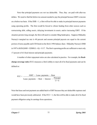 Note that principal payments are not tax deductible. Thus, they are paid with after-tax
dollars. We need to find the before-tax amount needed to pay the principal because EBIT is income
on a before-tax basis. If the DSR < 1, a firm will not be able to make its principal interest payments
using operating profits. The firm would be forced to obtain funding from other sources such as
restructuring debt, selling assets, delaying investments in assets, and/or increasing EBIT. If the
situation persists long enough, the firm will need to consider filing bankruptcy. Suppose HiQuality
Nursery’s marginal tax rate is 40 percent and assume principal payouts are equal to the current
portion of notes payable and LTD listed on the firm’s 1996 balance sheet. HiQuality Nursery’s DSR
in 1997 is $650/($480 + $2000/(1-.4)) = 0.17. The firm’s operating profits are sufficient to meet only
17 percent of it’s fixed interest and principle payments.
A number of other repayment ratios are also calculated in practice. For example, the fixedcharge coverage ratio (FCC) measures a firm’s ability to meet all of its fixed payments and can be
defined as:

FCC =

EBIT

% Lease payments % Rent

Lease payments

% Rent % Interest % Principal
(1&t)

Note that lease and rent payments are added back to EBIT because they are deductible expenses and
would have been previously subtracted. If the FCC > 1, the firm will be able to make all of its fixed
payment obligation using its earnings from operations.

Chapter 5

77

Spring 2003

 