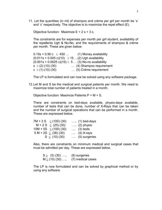 3
11. Let the quantities (in ml) of shampoo and crème per girl per month be ‘s’
and ‘c’ respectively. The objective is to maximize the repel effect (E).
Objective function: Maximize E = 2 s + 3 c.
The constraints are for expenses per month per girl student, availability of
the repellents Ugh & No-No, and the requirements of shampoo & crème
per month. These are given below:
0.10s + 0.90 c ≤ 450 … (1) Money availability
(0.011s + 0.005 c)(10) ≤ 15 …(2) Ugh availability
(0.001s + 0.0025 c)(10) ≤ 5 … (3) No-no availability
s ≥ (2) (10) (30) … (4) Shampoo requirement
c ≥ (1) (10) (30) … (5) Crème requirement
The LP is formulated and can now be solved using any software package.
12.Let M and S be the medical and surgical patients per month. We need to
maximize total number of patients treated in a month.
Objective function: Maximize Patients P = M + S.
There are constraints on bed-days available, physio-days available,
number of tests that can be done, number of X-Rays that can be taken
and the number of surgical operations that can be performed in a month.
These are expressed below.
7M + 3 S ≤ (100) (30) ….. (1) bed-days
M + 2 S ≤ (25) (30) ….. (2) physio
10M + 5S ≤ (100) (30) …. (3) tests
5 M + 2S ≤ (36) (30) …. (4) X-rays
S ≤ (10) (30) …. (5) surgeries
Also, there are constraints on minimum medical and surgical cases that
must be admitted per day. These are expressed below.
S ≥ (5) (30) ….. (6) surgeries
M ≥ (10) (30) ….. (7) medical cases
The LP is now formulated and can be solved by graphical method or by
using any software.
 