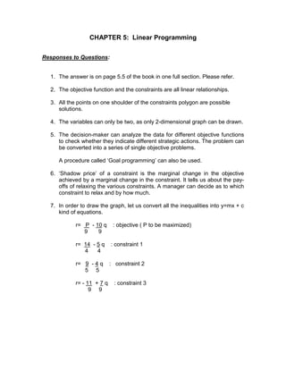 CHAPTER 5: Linear Programming
Responses to Questions:
1. The answer is on page 5.5 of the book in one full section. Please refer.
2. The objective function and the constraints are all linear relationships.
3. All the points on one shoulder of the constraints polygon are possible
solutions.
4. The variables can only be two, as only 2-dimensional graph can be drawn.
5. The decision-maker can analyze the data for different objective functions
to check whether they indicate different strategic actions. The problem can
be converted into a series of single objective problems.
A procedure called ‘Goal programming’ can also be used.
6. ‘Shadow price’ of a constraint is the marginal change in the objective
achieved by a marginal change in the constraint. It tells us about the pay-
offs of relaxing the various constraints. A manager can decide as to which
constraint to relax and by how much.
7. In order to draw the graph, let us convert all the inequalities into y=mx + c
kind of equations.
r= P - 10 q : objective ( P to be maximized)
9 9
r= 14 - 5 q : constraint 1
4 4
r= 9 - 4 q : constraint 2
5 5
r= - 11 + 7 q : constraint 3
9 9
 